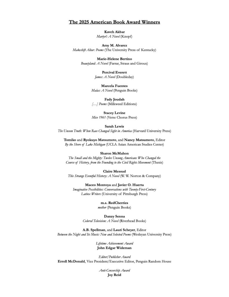 The 2025 American Book Award Winners

Kaveh Akbar
Martyr!: A Novel (Knopf)

Amy M. Alvarez
Makeshift Altar: Poems (The University Press of Kentucky)

Marie-Helene Bertino
Beautyland: A Novel (Farrar, Straus and Giroux)

Percival Everett
James: A Novel (Doubleday)

Marcela Fuentes
Malas: A Novel (Penguin Books)

Fady Joudah
[…] Poems (Milkweed Editions)

Stacey Levine
Mice 1961 (Verse Chorus Press)

Sarah Lewis
The Unseen Truth: When Race Changed Sight in America (Harvard University Press)

Tomiko and Ryokuyo Matsumoto, and Nancy Matsumoto, Editor
By the Shore of Lake Michigan (UCLA Asian American Studies Center)

Sharon McMahon
The Small and the Mighty: Twelve Unsung Americans Who Changed the Course of History, from the Founding to the Civil Rights Movement (Thesis)

Claire Messud
This Strange Eventful History: A Novel (W. W. Norton & Company)

Maceo Montoya and Javier O. Huerta
Imaginative Possibilities: Conversations with Twenty-First-Century  Latinx Writers (University of Pittsburgh Press)

m.s. RedCherries
mother (Penguin Books)

Danzy Senna 
Colored Television: A Novel (Riverhead Books)

A.B. Spellman, and Lauri Scheyer, Editor
Between the Night and Its Music: New and Selected Poems (Wesleyan University Press)

Lifetime Achievement Award
John Edgar Wideman

Editor/Publisher Award
Erroll McDonald, Vice President/Executive Editor, Penguin Random House

Anti-Censorship Award
Joy Reid

